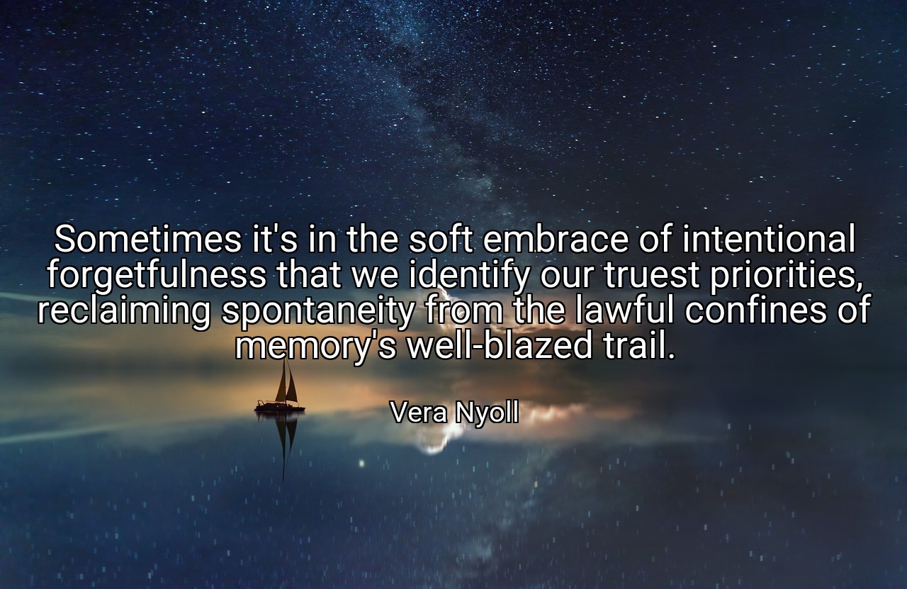 Sometimes it's in the soft embrace of intentional forgetfulness that we identify our truest priorities, reclaiming spontaneity from the lawful confines of memory's well-blazed trail. - Vera Nyoll