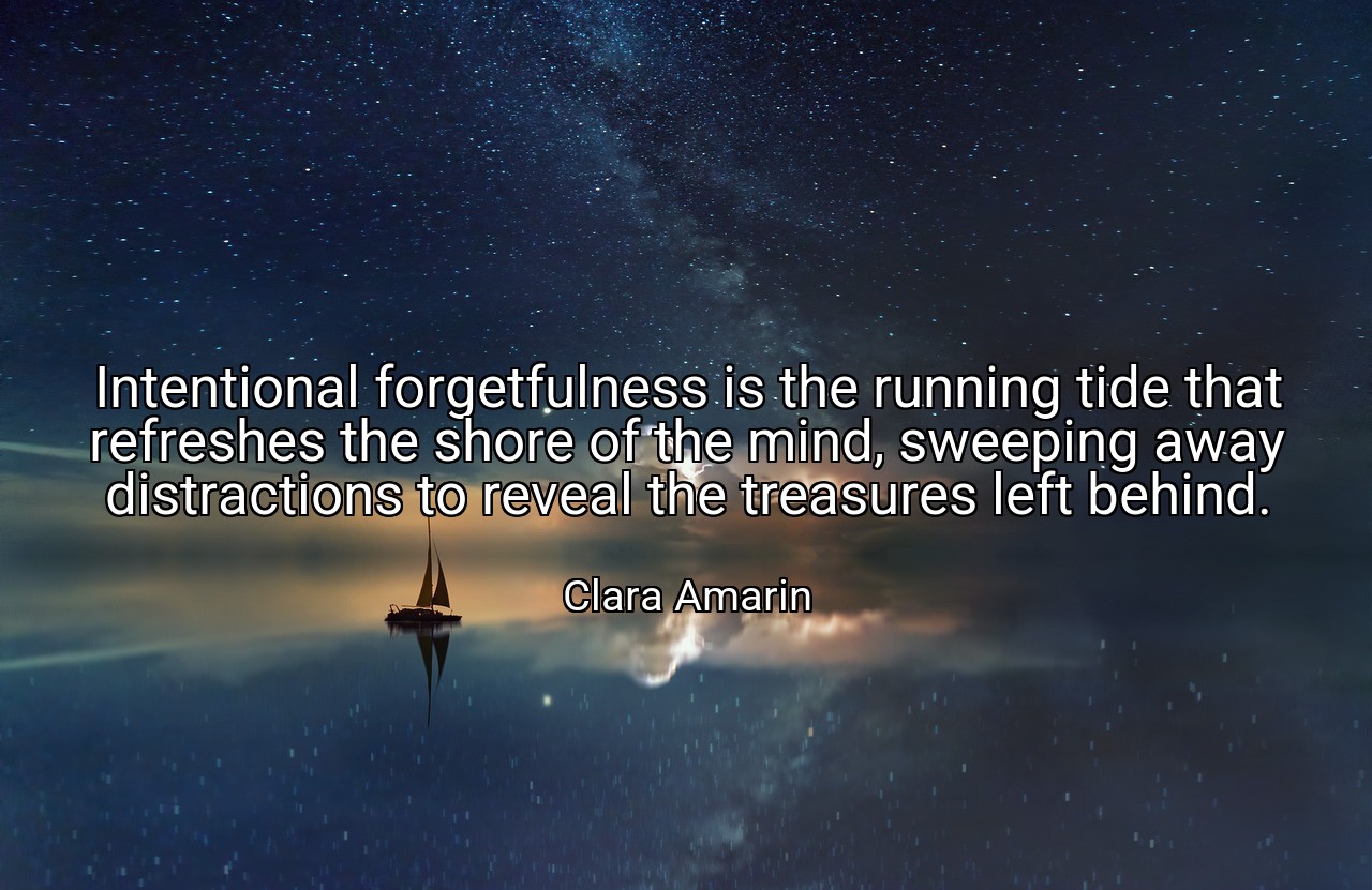 Intentional forgetfulness is the running tide that refreshes the shore of the mind, sweeping away distractions to reveal the treasures left behind. - Clara Amarin