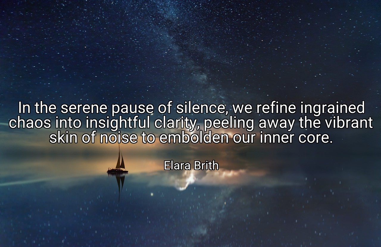 In the serene pause of silence, we refine ingrained chaos into insightful clarity, peeling away the vibrant skin of noise to embolden our inner core. - Elara Brith