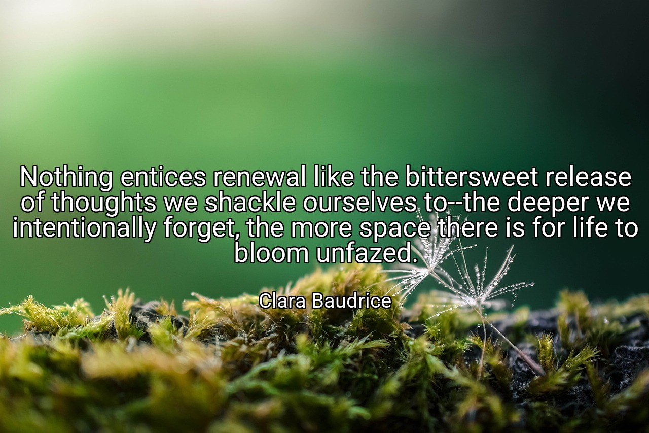 Nothing entices renewal like the bittersweet release of thoughts we shackle ourselves to--the deeper we intentionally forget, the more space there is for life to bloom unfazed. - Clara Baudrice