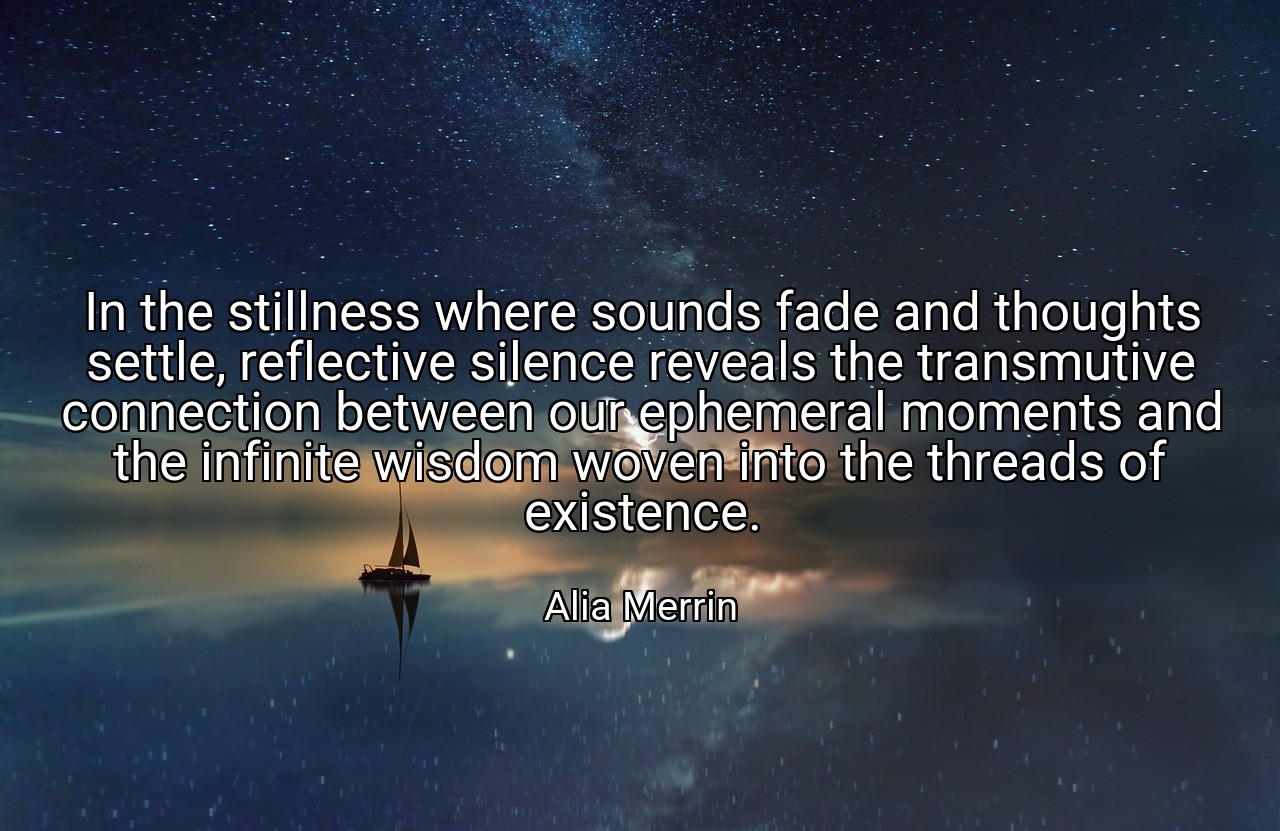 In the stillness where sounds fade and thoughts settle, reflective silence reveals the transmutive connection between our ephemeral moments and the infinite wisdom woven into the threads of existence. - Alia Merrin