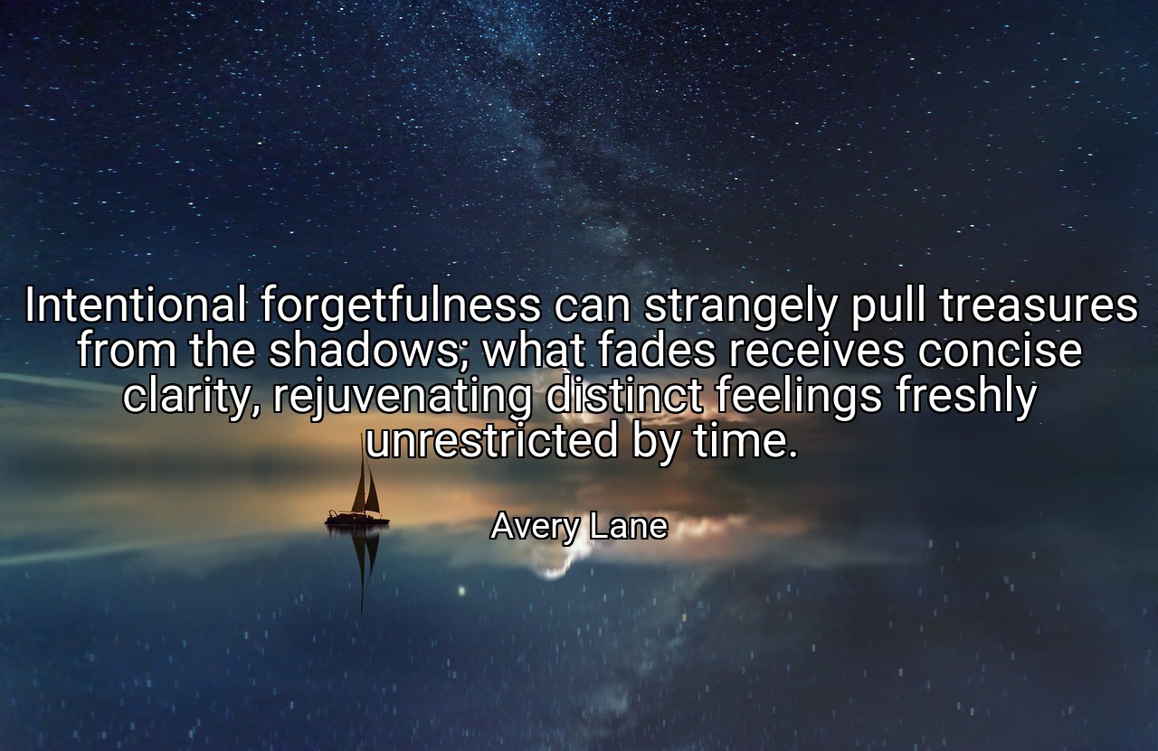 Intentional forgetfulness can strangely pull treasures from the shadows; what fades receives concise clarity, rejuvenating distinct feelings freshly unrestricted by time. - Avery Lane