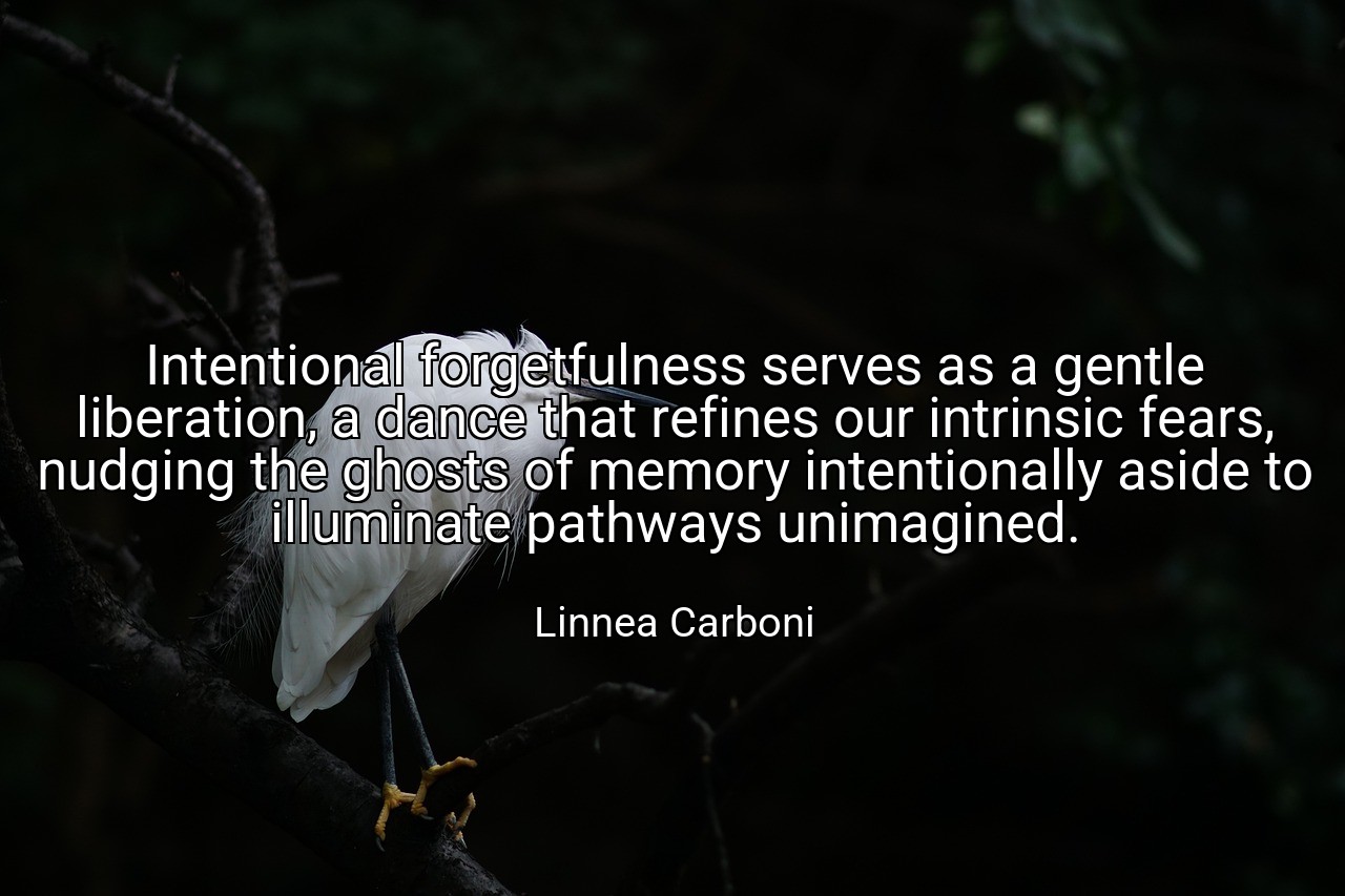 Intentional forgetfulness serves as a gentle liberation, a dance that refines our intrinsic fears, nudging the ghosts of memory intentionally aside to illuminate pathways unimagined. - Linnea Carboni