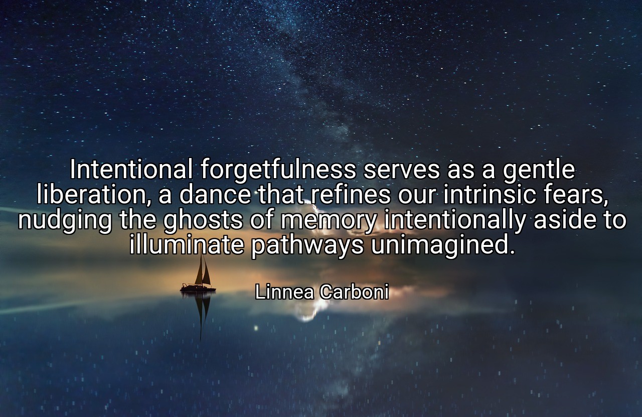Intentional forgetfulness serves as a gentle liberation, a dance that refines our intrinsic fears, nudging the ghosts of memory intentionally aside to illuminate pathways unimagined. - Linnea Carboni