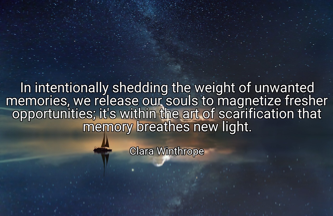 In intentionally shedding the weight of unwanted memories, we release our souls to magnetize fresher opportunities; it's within the art of scarification that memory breathes new light. - Clara Winthrope