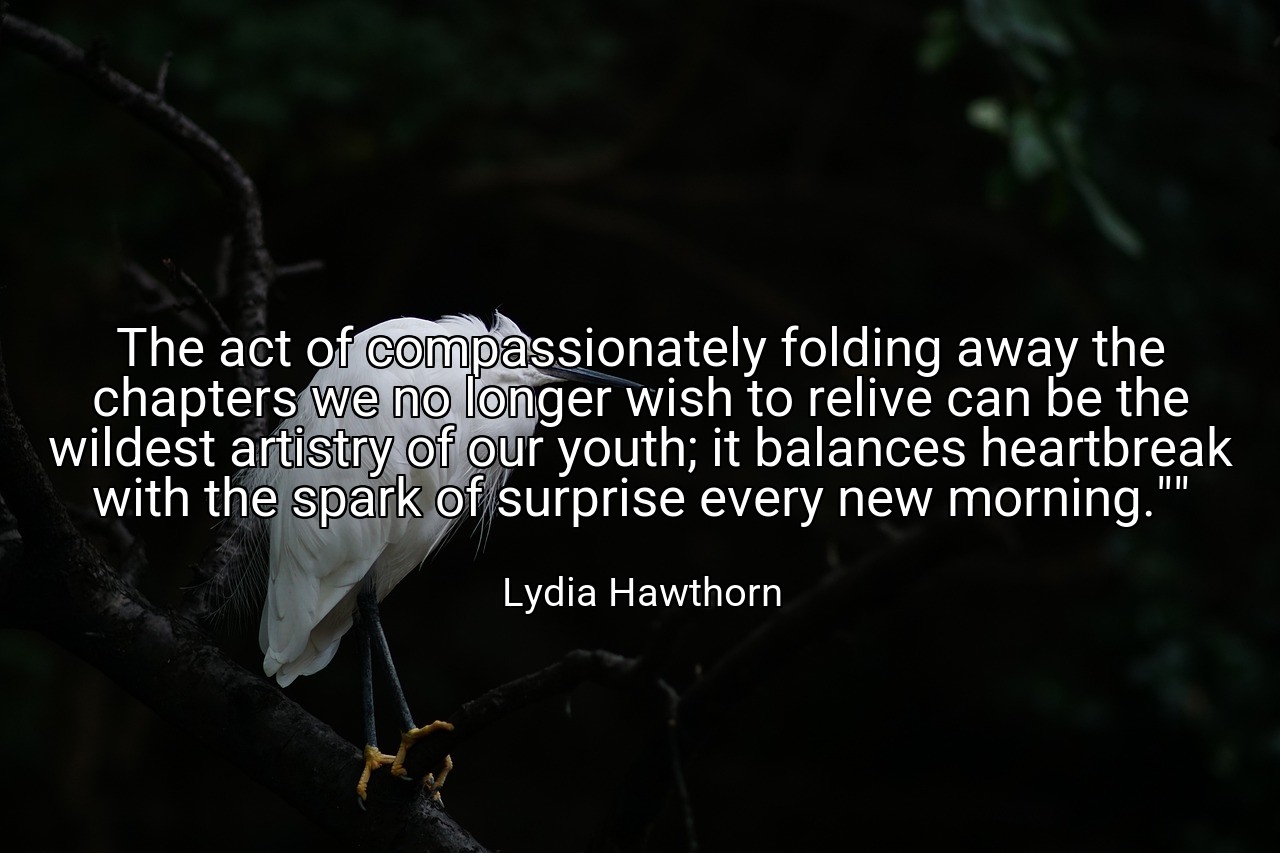 The act of compassionately folding away the chapters we no longer wish to relive can be the wildest artistry of our youth; it balances heartbreak with the spark of surprise every new morning."" - Lydia Hawthorn