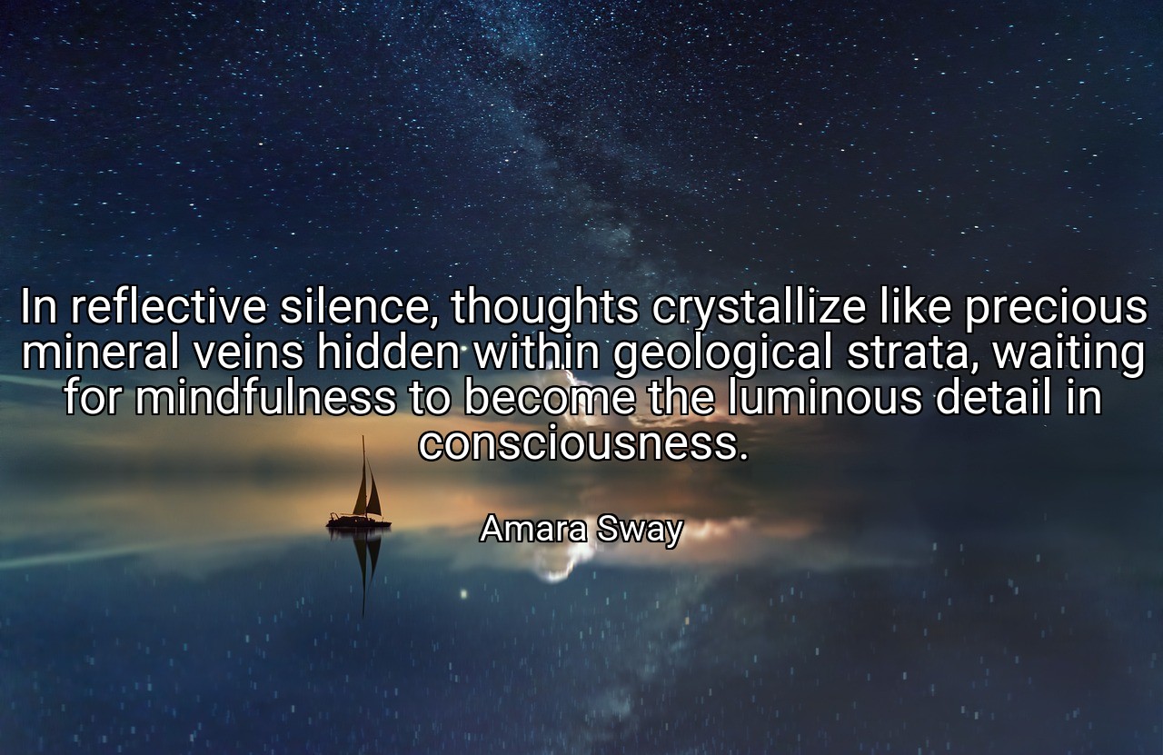 In reflective silence, thoughts crystallize like precious mineral veins hidden within geological strata, waiting for mindfulness to become the luminous detail in consciousness. - Amara Sway