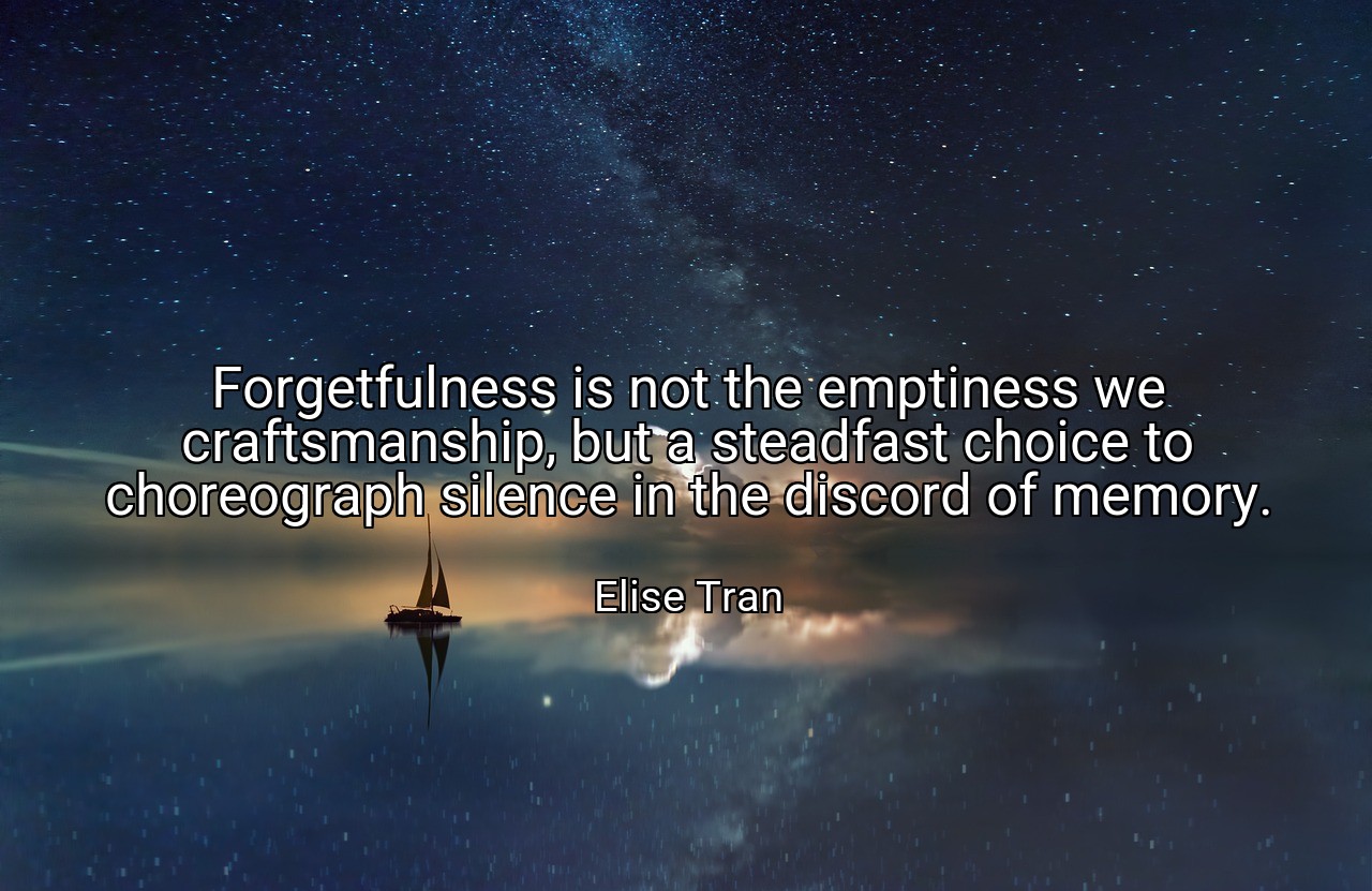 Forgetfulness is not the emptiness we craftsmanship, but a steadfast choice to choreograph silence in the discord of memory. - Elise Tran
