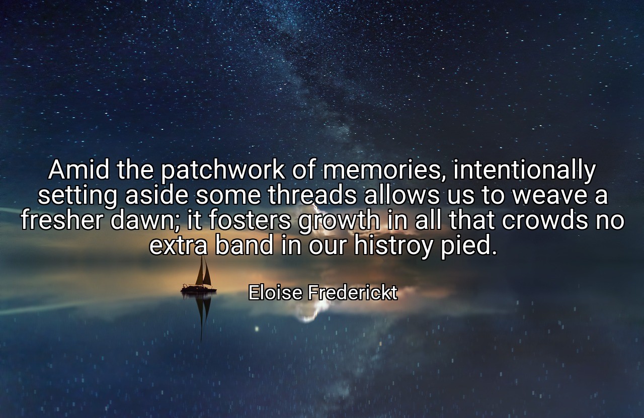 Amid the patchwork of memories, intentionally setting aside some threads allows us to weave a fresher dawn; it fosters growth in all that crowds no extra band in our histroy pied. - Eloise Frederickt