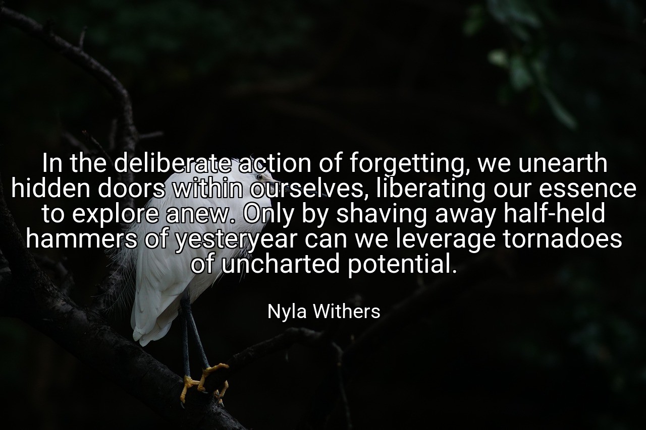 In the deliberate action of forgetting, we unearth hidden doors within ourselves, liberating our essence to explore anew. Only by shaving away half-held hammers of yesteryear can we leverage tornadoes of uncharted potential. - Nyla Withers