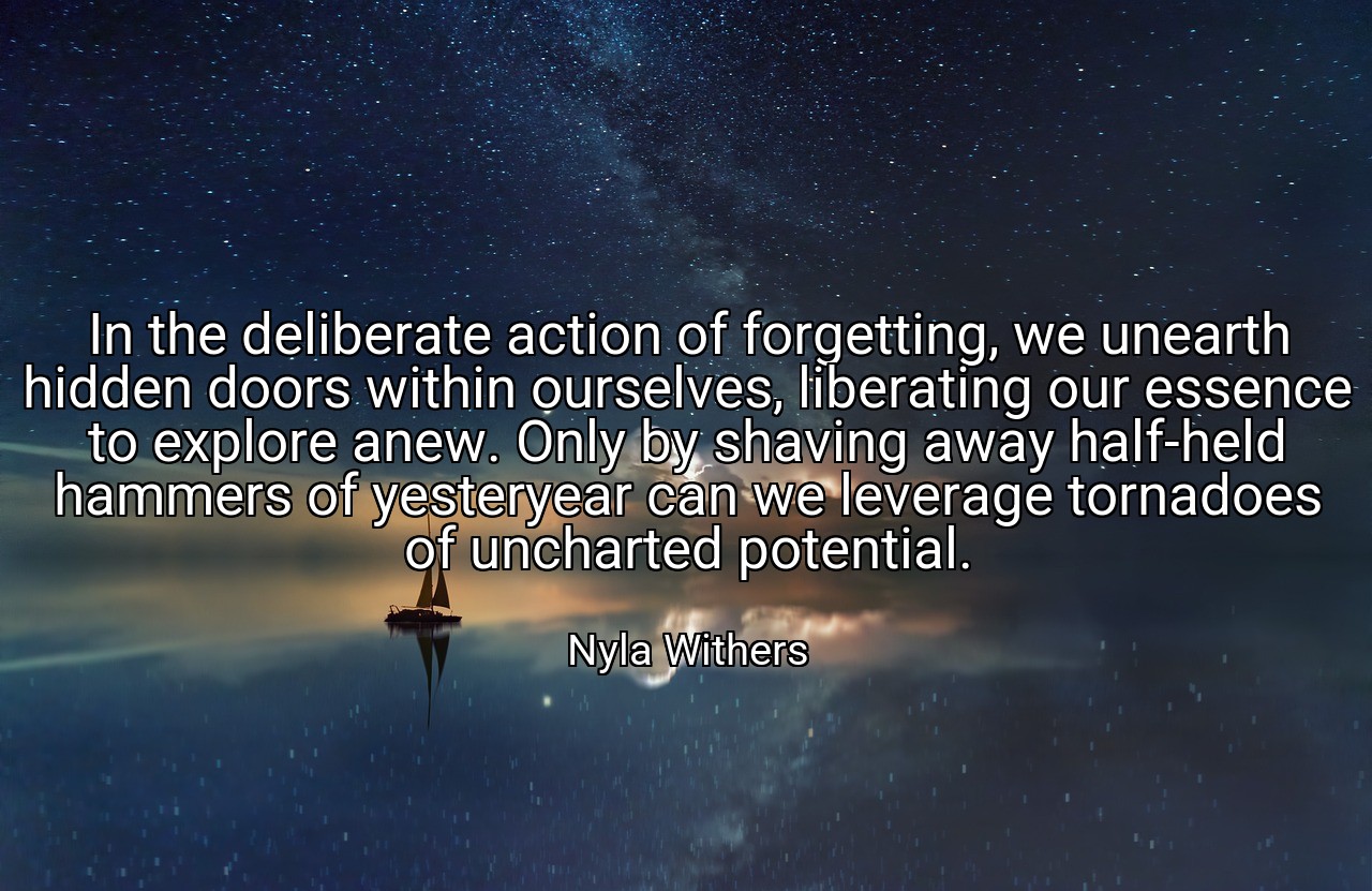 In the deliberate action of forgetting, we unearth hidden doors within ourselves, liberating our essence to explore anew. Only by shaving away half-held hammers of yesteryear can we leverage tornadoes of uncharted potential. - Nyla Withers