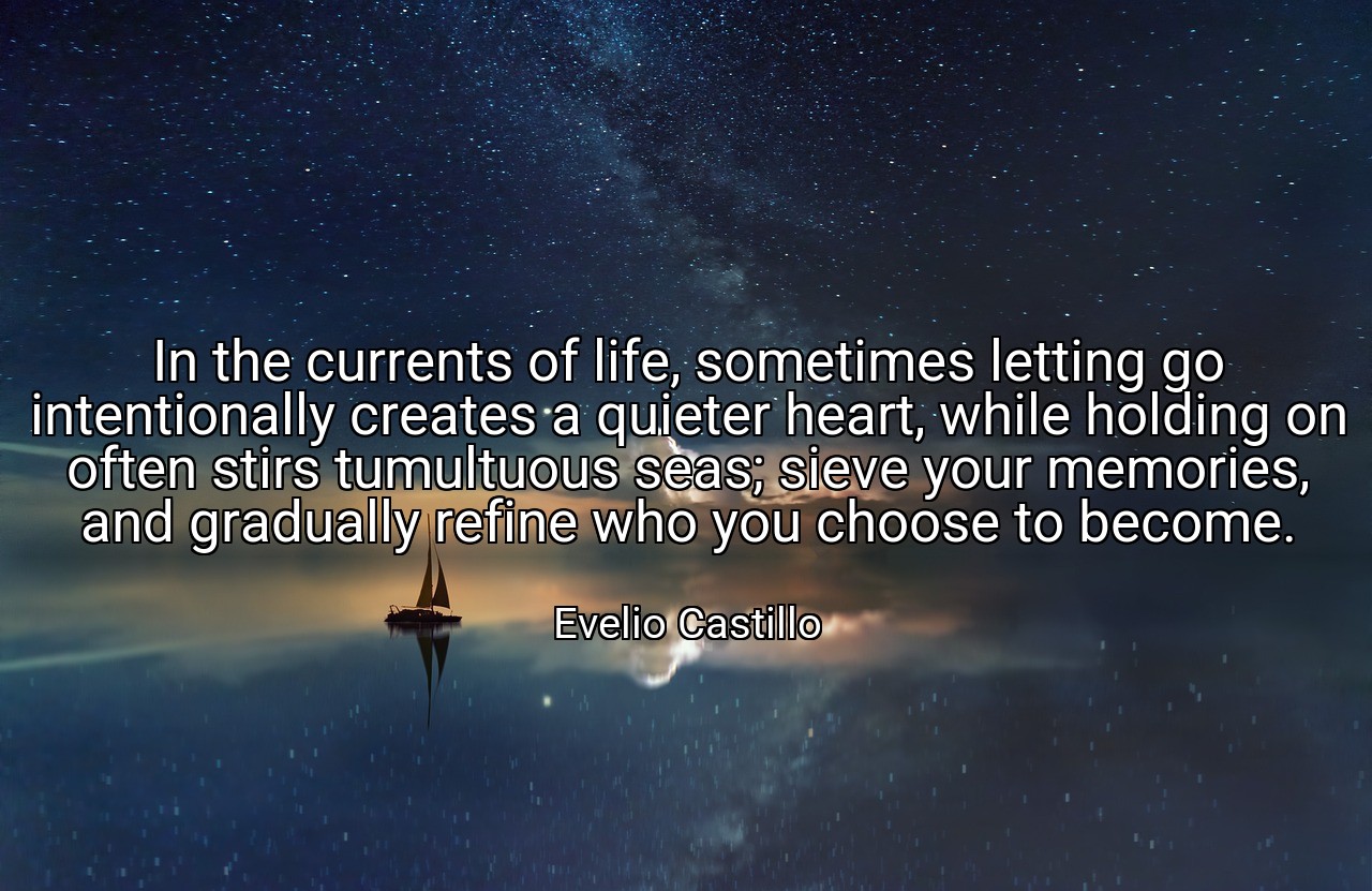 In the currents of life, sometimes letting go intentionally creates a quieter heart, while holding on often stirs tumultuous seas; sieve your memories, and gradually refine who you choose to become. - Evelio Castillo