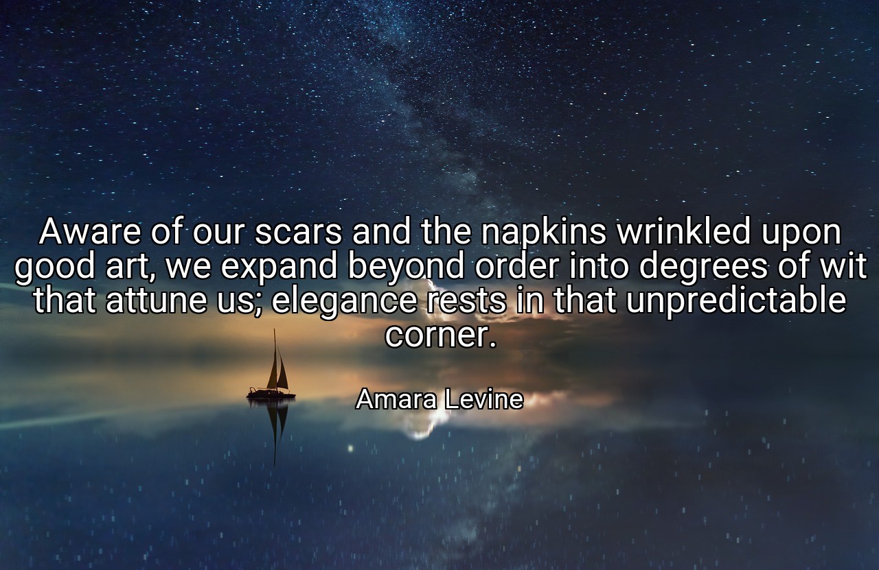 Aware of our scars and the napkins wrinkled upon good art, we expand beyond order into degrees of wit that attune us; elegance rests in that unpredictable corner. - Amara Levine