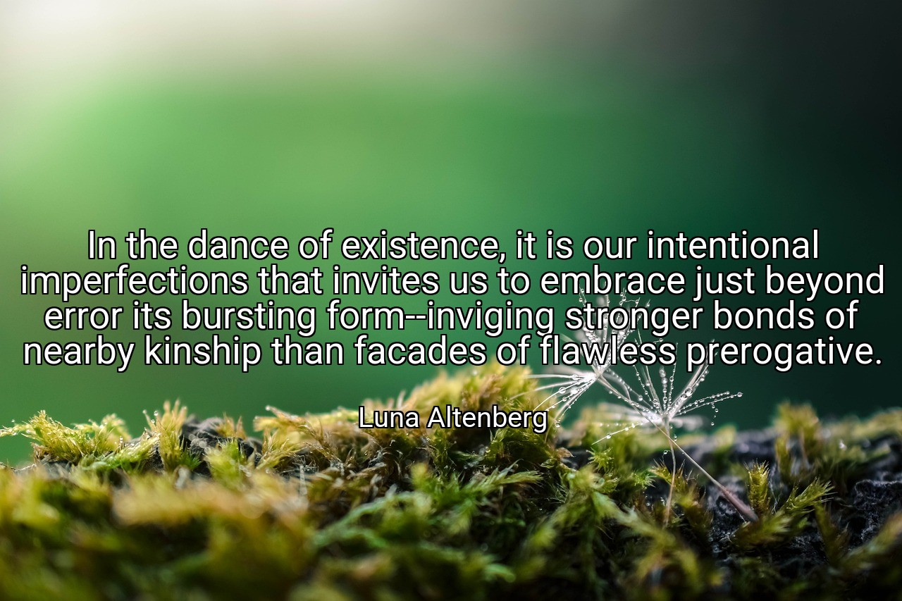 In the dance of existence, it is our intentional imperfections that invites us to embrace just beyond error its bursting form--inviging stronger bonds of nearby kinship than facades of flawless prerogative. - Luna Altenberg
