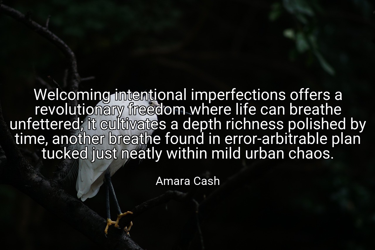 Welcoming intentional imperfections offers a revolutionary freedom where life can breathe unfettered; it cultivates a depth richness polished by time, another breathe found in error-arbitrable plan tucked just neatly within mild urban chaos. - Amara Cash