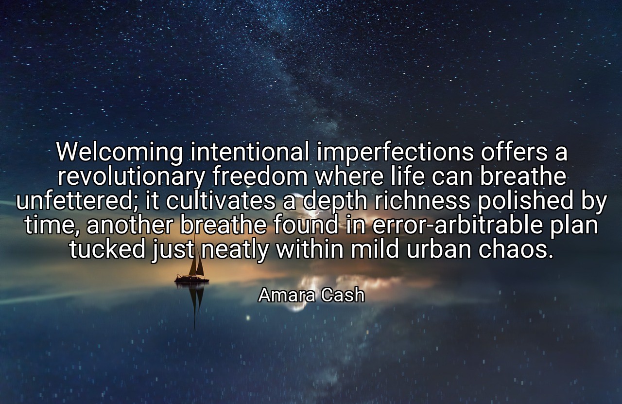 Welcoming intentional imperfections offers a revolutionary freedom where life can breathe unfettered; it cultivates a depth richness polished by time, another breathe found in error-arbitrable plan tucked just neatly within mild urban chaos. - Amara Cash