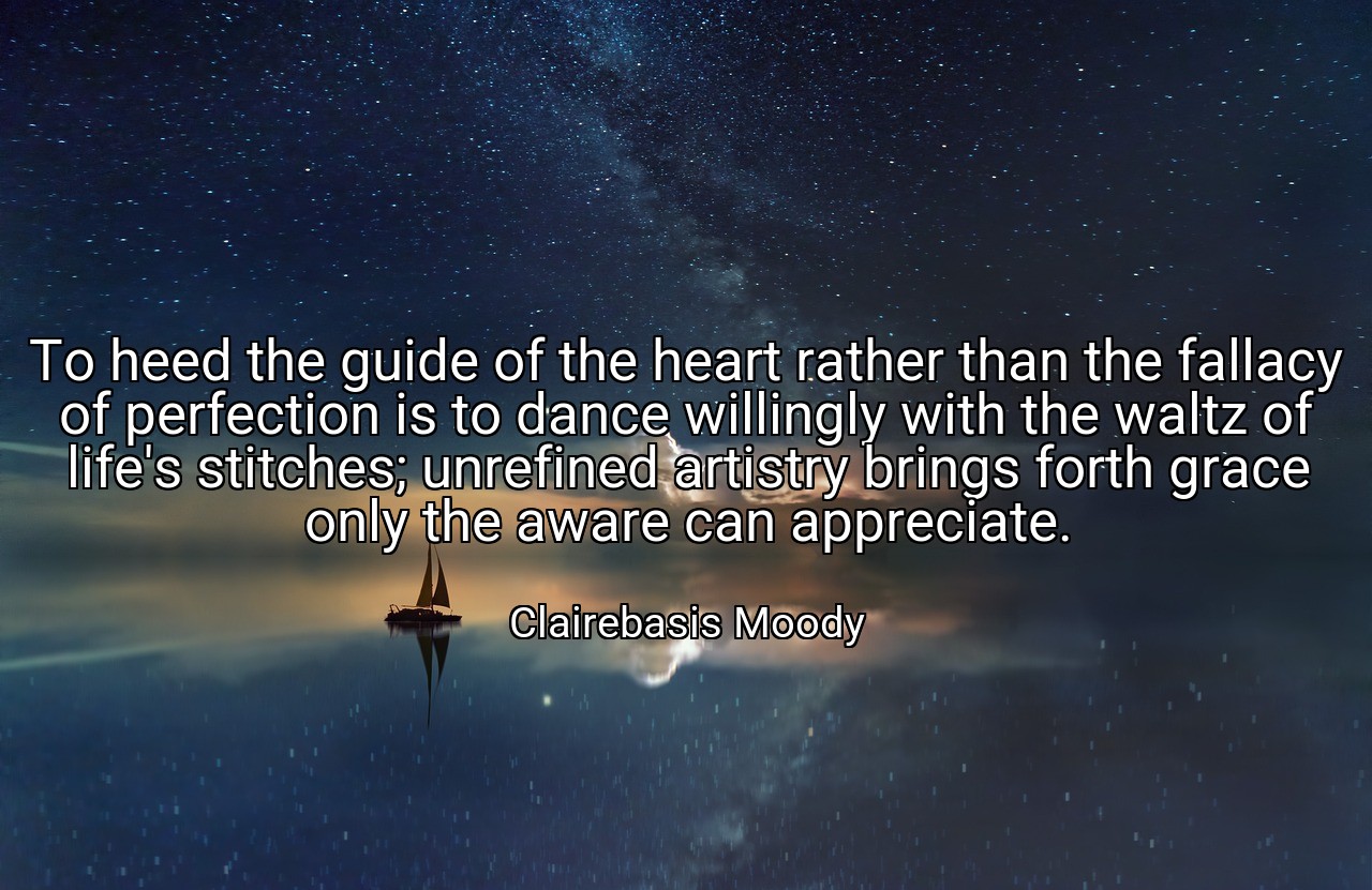To heed the guide of the heart rather than the fallacy of perfection is to dance willingly with the waltz of life's stitches; unrefined artistry brings forth grace only the aware can appreciate. - Clairebasis Moody