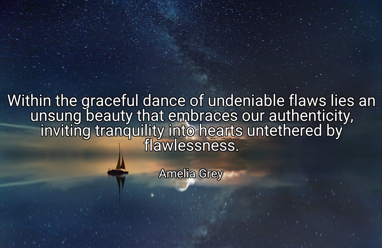 Within the graceful dance of undeniable flaws lies an unsung beauty that embraces our authenticity, inviting tranquility into hearts untethered by flawlessness. - Amelia Grey
