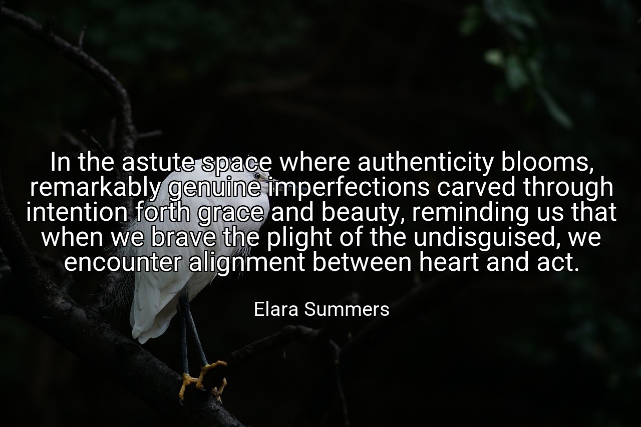 In the astute space where authenticity blooms, remarkably genuine imperfections carved through intention forth grace and beauty, reminding us that when we brave the plight of the undisguised, we encounter alignment between heart and act. - Elara Summers