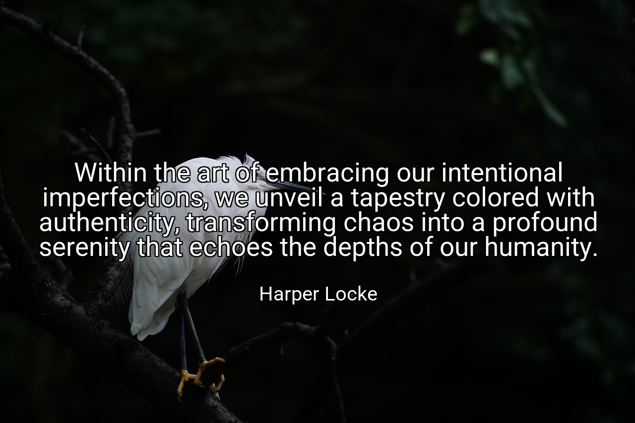 Within the art of embracing our intentional imperfections, we unveil a tapestry colored with authenticity, transforming chaos into a profound serenity that echoes the depths of our humanity. - Harper Locke