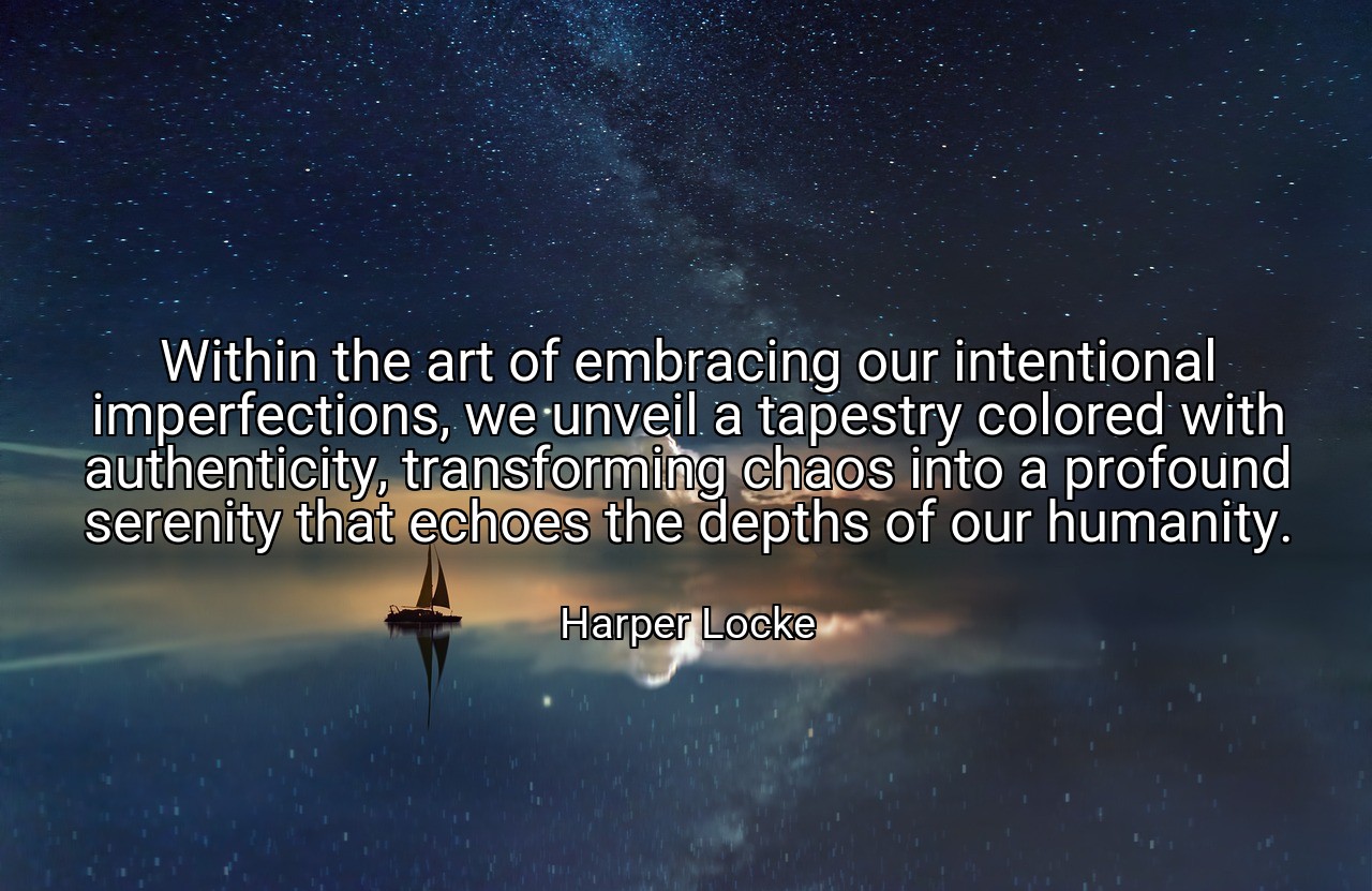 Within the art of embracing our intentional imperfections, we unveil a tapestry colored with authenticity, transforming chaos into a profound serenity that echoes the depths of our humanity. - Harper Locke