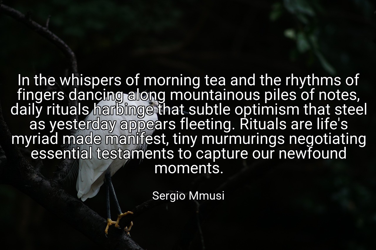 In the whispers of morning tea and the rhythms of fingers dancing along mountainous piles of notes, daily rituals harbinge that subtle optimism that steel as yesterday appears fleeting. Rituals are life's myriad made manifest, tiny murmurings negotiating essential testaments to capture our newfound moments. - Sergio Mmusi