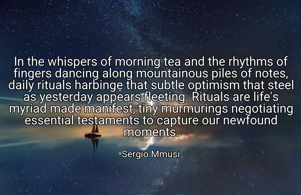 In the whispers of morning tea and the rhythms of fingers dancing along mountainous piles of notes, daily rituals harbinge that subtle optimism that steel as yesterday appears fleeting. Rituals are life's myriad made manifest, tiny murmurings negotiating essential testaments to capture our newfound moments. - Sergio Mmusi
