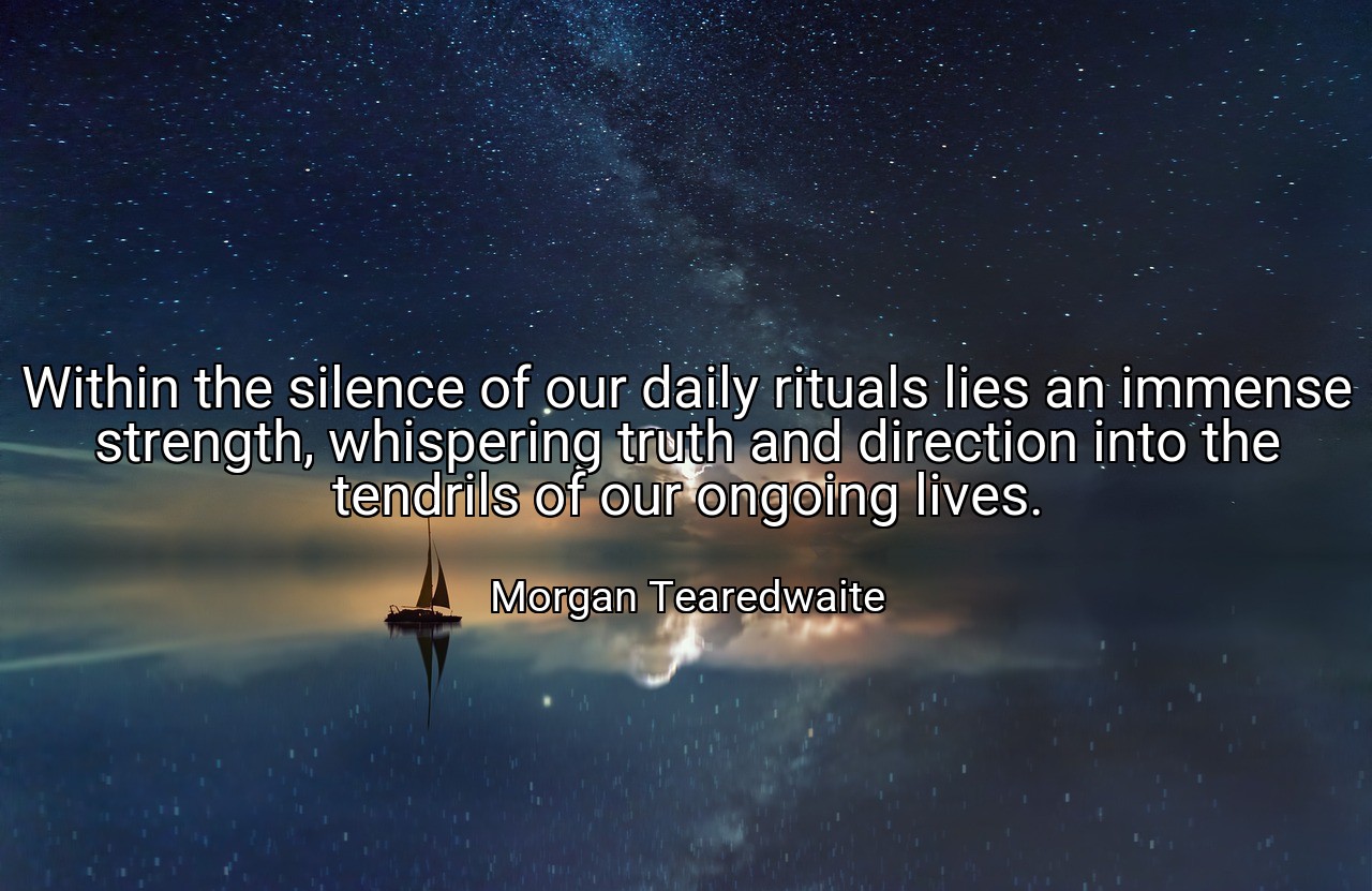 Within the silence of our daily rituals lies an immense strength, whispering truth and direction into the tendrils of our ongoing lives. - Morgan Tearedwaite