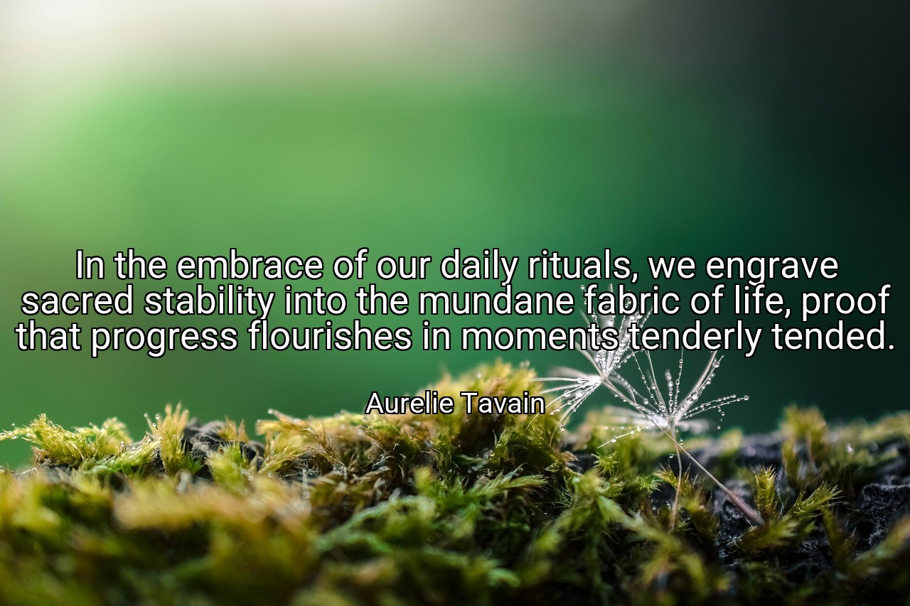 In the embrace of our daily rituals, we engrave sacred stability into the mundane fabric of life, proof that progress flourishes in moments tenderly tended. - Aurelie Tavain