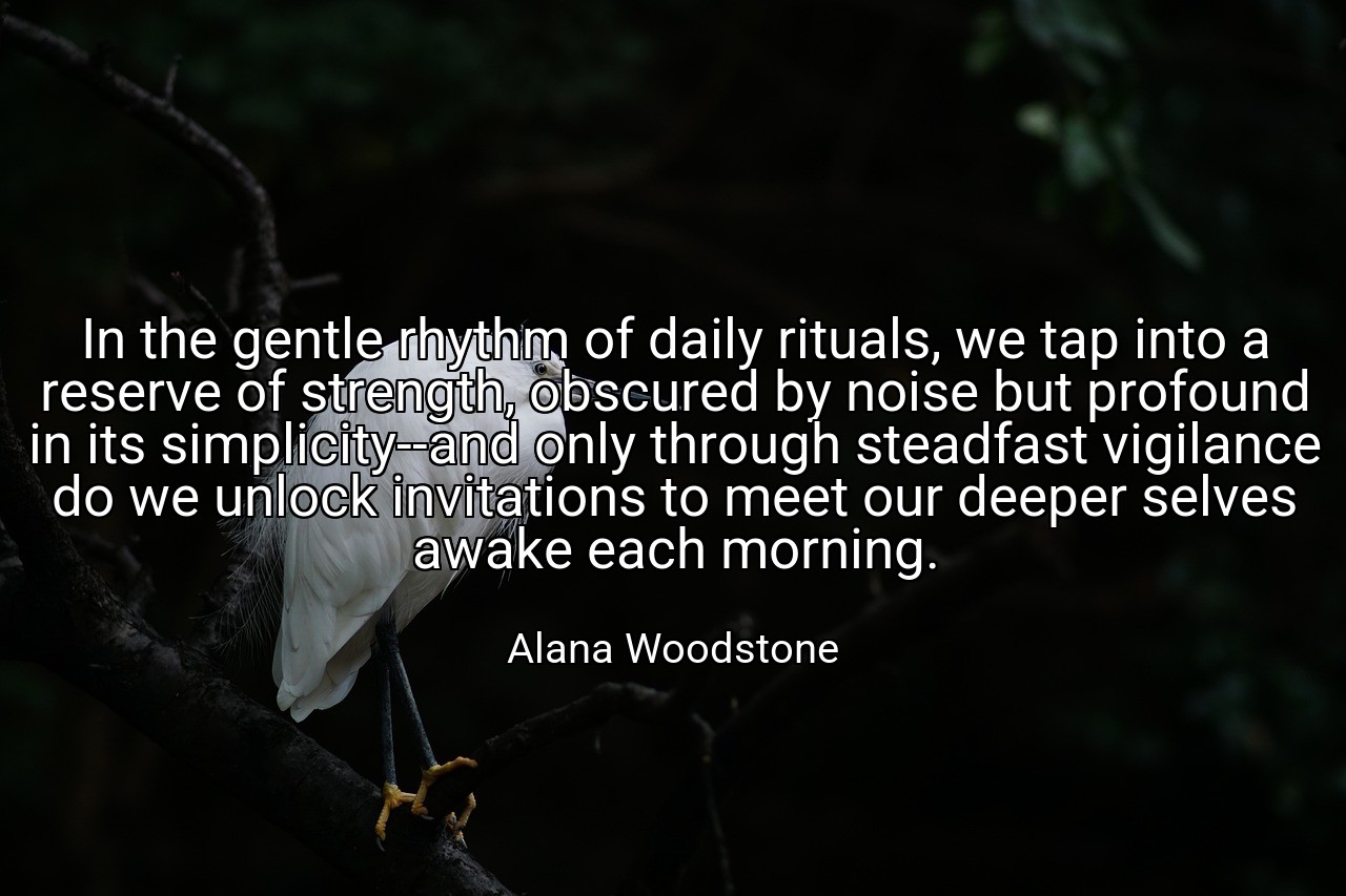 In the gentle rhythm of daily rituals, we tap into a reserve of strength, obscured by noise but profound in its simplicity--and only through steadfast vigilance do we unlock invitations to meet our deeper selves awake each morning. - Alana Woodstone