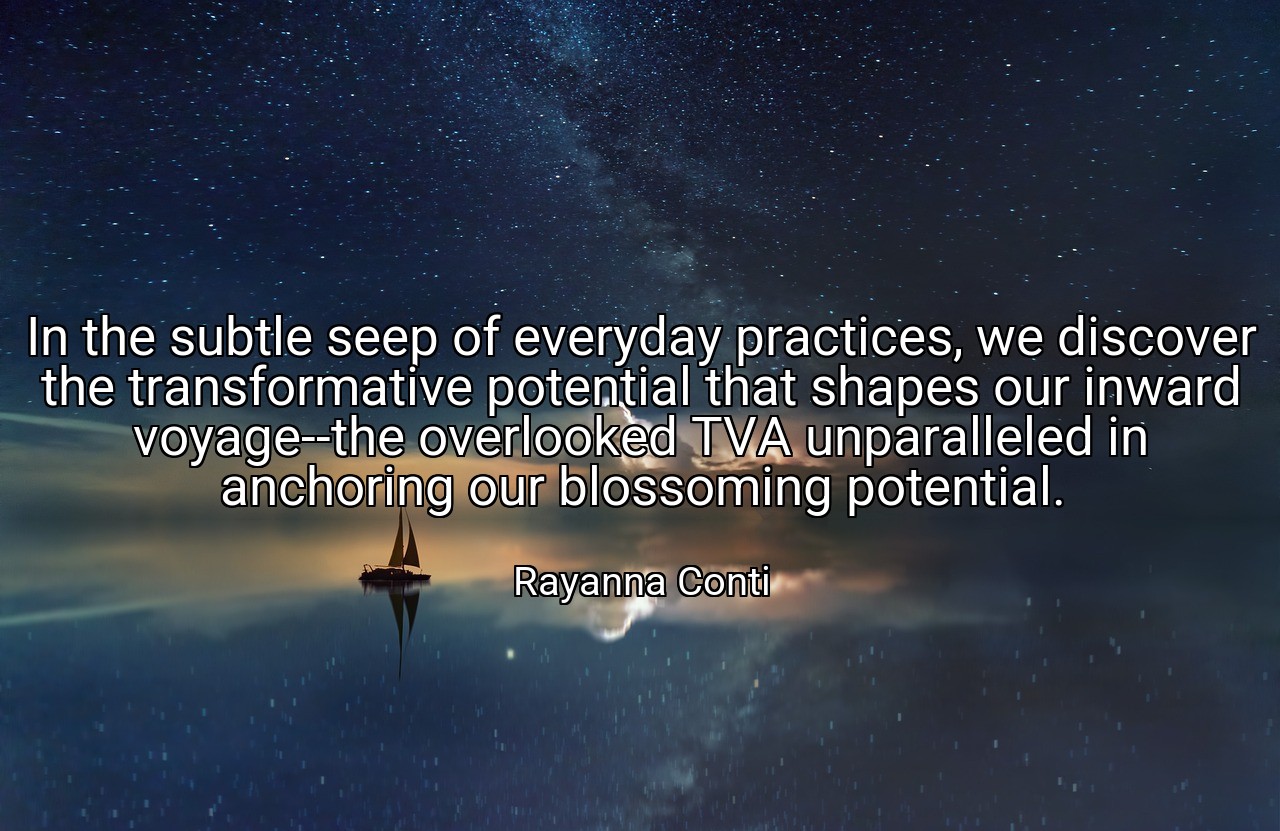 In the subtle seep of everyday practices, we discover the transformative potential that shapes our inward voyage--the overlooked TVA unparalleled in anchoring our blossoming potential. - Rayanna Conti