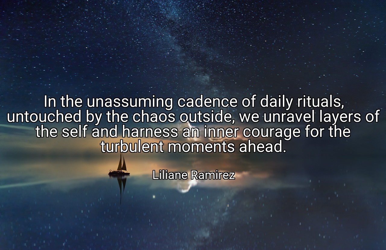 In the unassuming cadence of daily rituals, untouched by the chaos outside, we unravel layers of the self and harness an inner courage for the turbulent moments ahead. - Liliane Ramirez