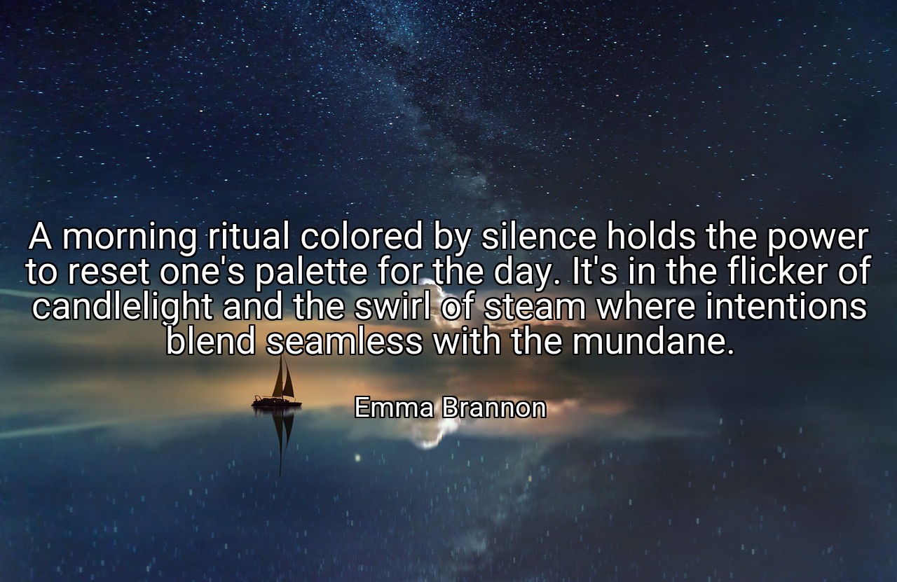 A morning ritual colored by silence holds the power to reset one's palette for the day. It's in the flicker of candlelight and the swirl of steam where intentions blend seamless with the mundane. - Emma Brannon
