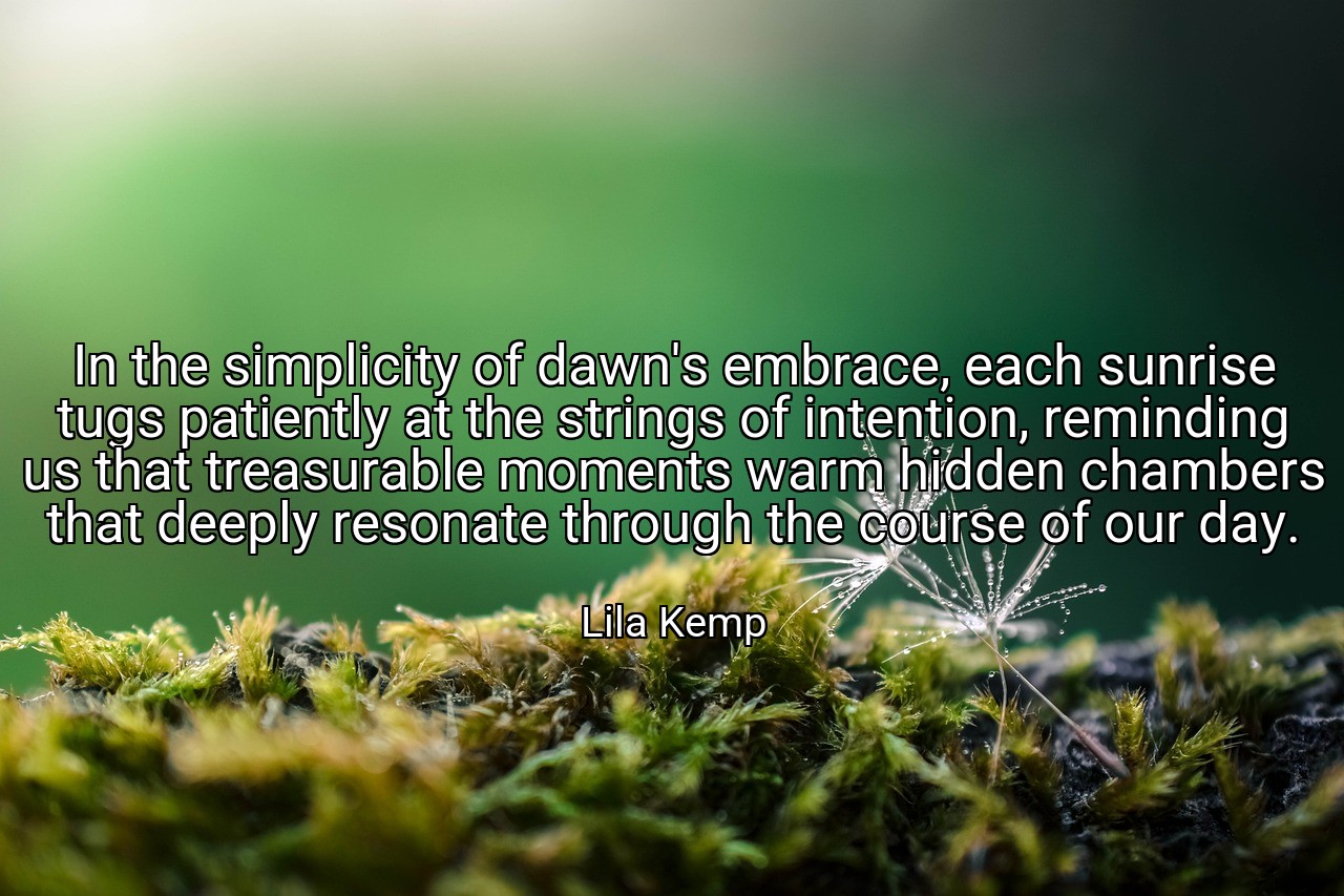 In the simplicity of dawn's embrace, each sunrise tugs patiently at the strings of intention, reminding us that treasurable moments warm hidden chambers that deeply resonate through the course of our day. - Lila Kemp