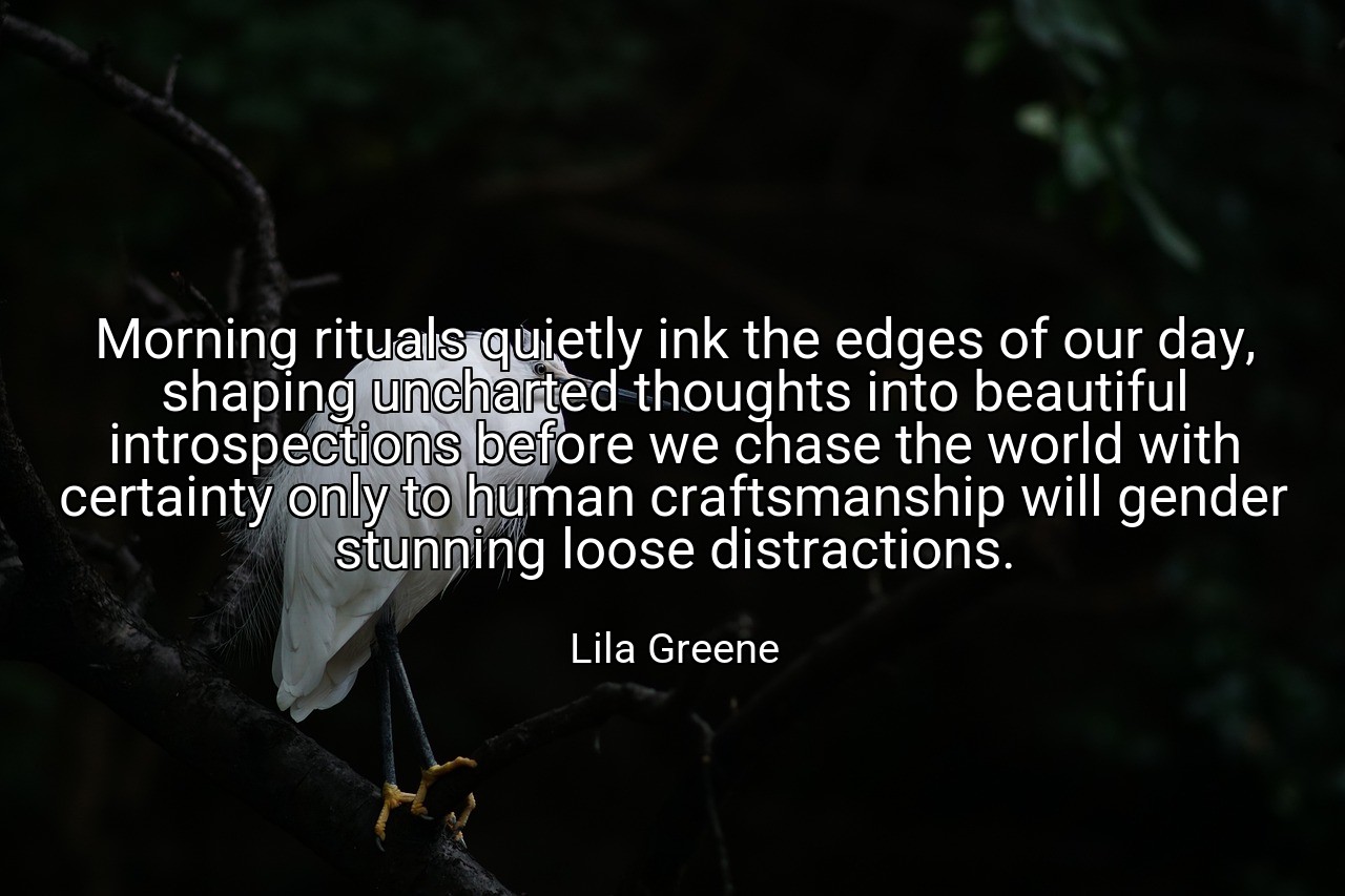 Morning rituals quietly ink the edges of our day, shaping uncharted thoughts into beautiful introspections before we chase the world with certainty only to human craftsmanship will gender stunning loose distractions. - Lila Greene