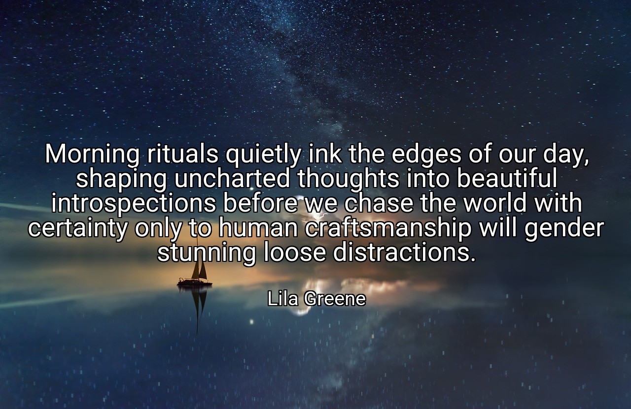 Morning rituals quietly ink the edges of our day, shaping uncharted thoughts into beautiful introspections before we chase the world with certainty only to human craftsmanship will gender stunning loose distractions. - Lila Greene