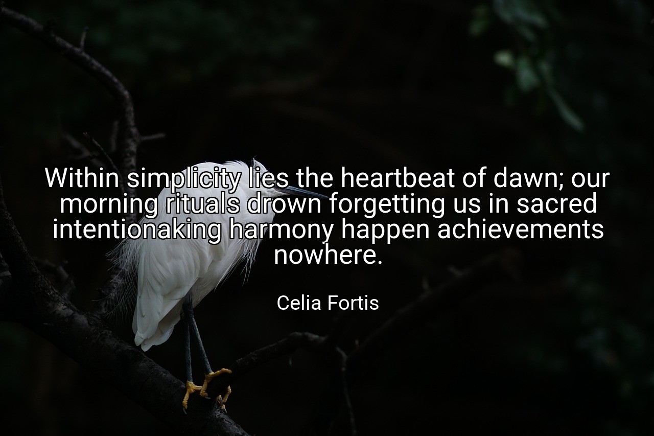 Within simplicity lies the heartbeat of dawn; our morning rituals drown forgetting us in sacred intentionaking harmony happen achievements nowhere. - Celia Fortis