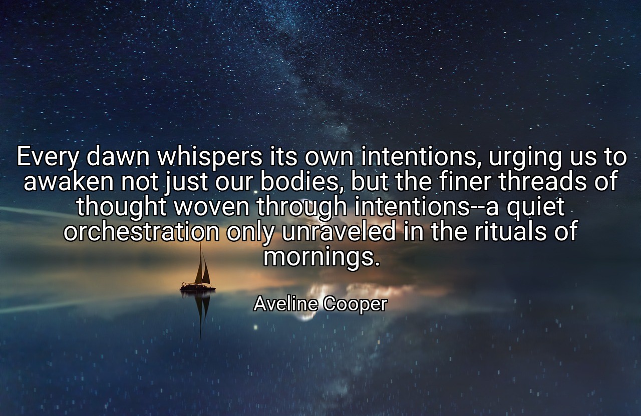 Every dawn whispers its own intentions, urging us to awaken not just our bodies, but the finer threads of thought woven through intentions--a quiet orchestration only unraveled in the rituals of mornings. - Aveline Cooper
