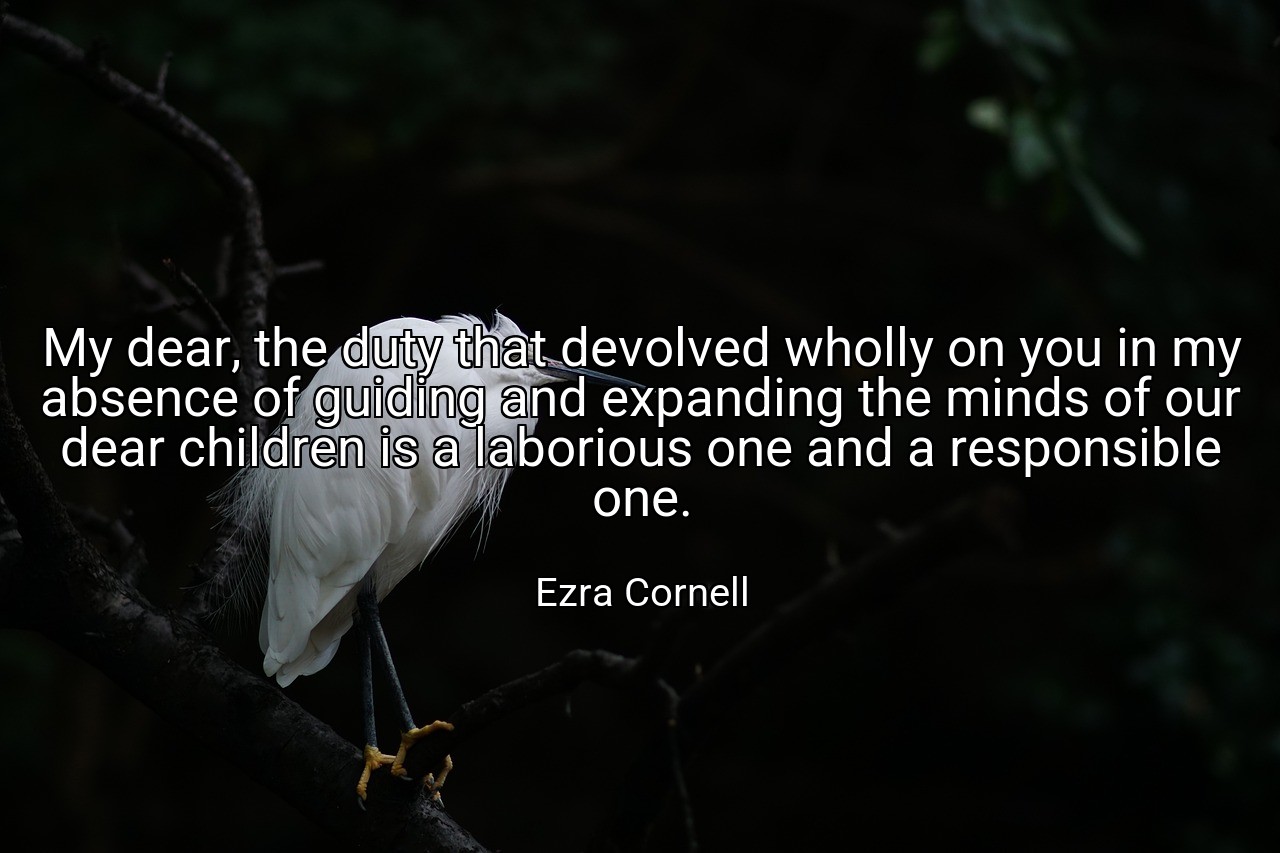 My dear, the duty that devolved wholly on you in my absence of guiding and expanding the minds of our dear children is a laborious one and a responsible one. - Ezra Cornell