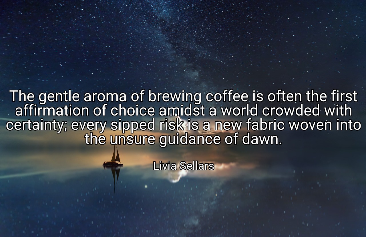 The gentle aroma of brewing coffee is often the first affirmation of choice amidst a world crowded with certainty; every sipped risk is a new fabric woven into the unsure guidance of dawn. - Livia Sellars
