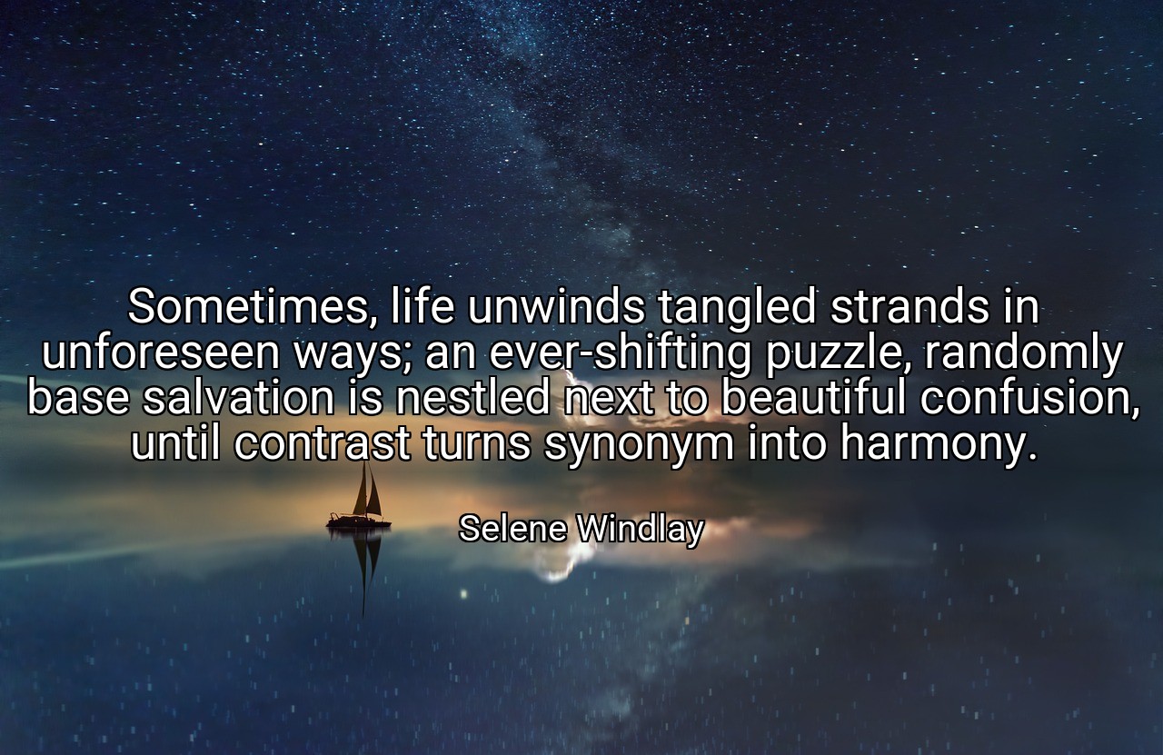 Sometimes, life unwinds tangled strands in unforeseen ways; an ever-shifting puzzle, randomly base salvation is nestled next to beautiful confusion, until contrast turns synonym into harmony. - Selene Windlay