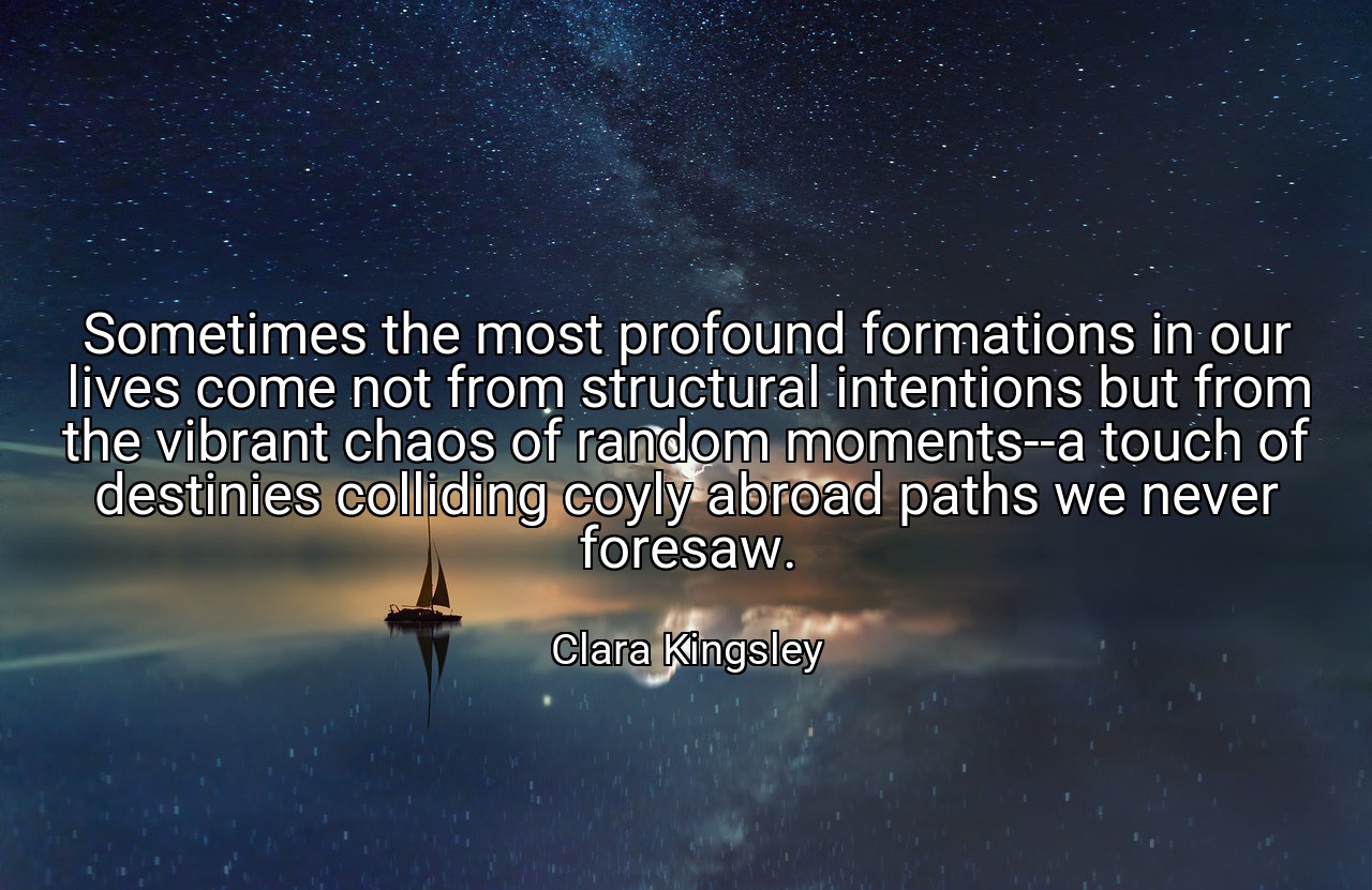 Sometimes the most profound formations in our lives come not from structural intentions but from the vibrant chaos of random moments--a touch of destinies colliding coyly abroad paths we never foresaw. - Clara Kingsley