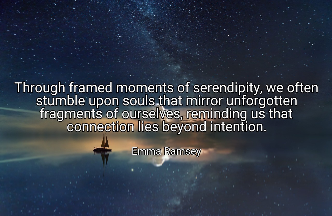 Through framed moments of serendipity, we often stumble upon souls that mirror unforgotten fragments of ourselves, reminding us that connection lies beyond intention. - Emma Ramsey