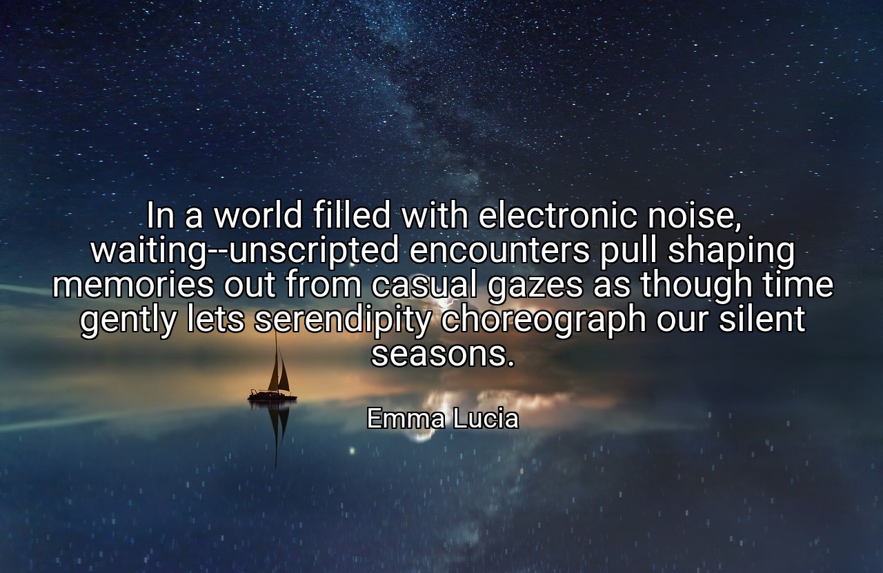 In a world filled with electronic noise, waiting--unscripted encounters pull shaping memories out from casual gazes as though time gently lets serendipity choreograph our silent seasons. - Emma Lucia