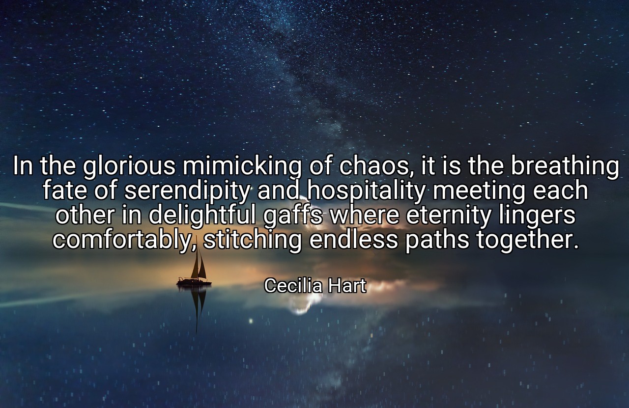 In the glorious mimicking of chaos, it is the breathing fate of serendipity and hospitality meeting each other in delightful gaffs where eternity lingers comfortably, stitching endless paths together. - Cecilia Hart