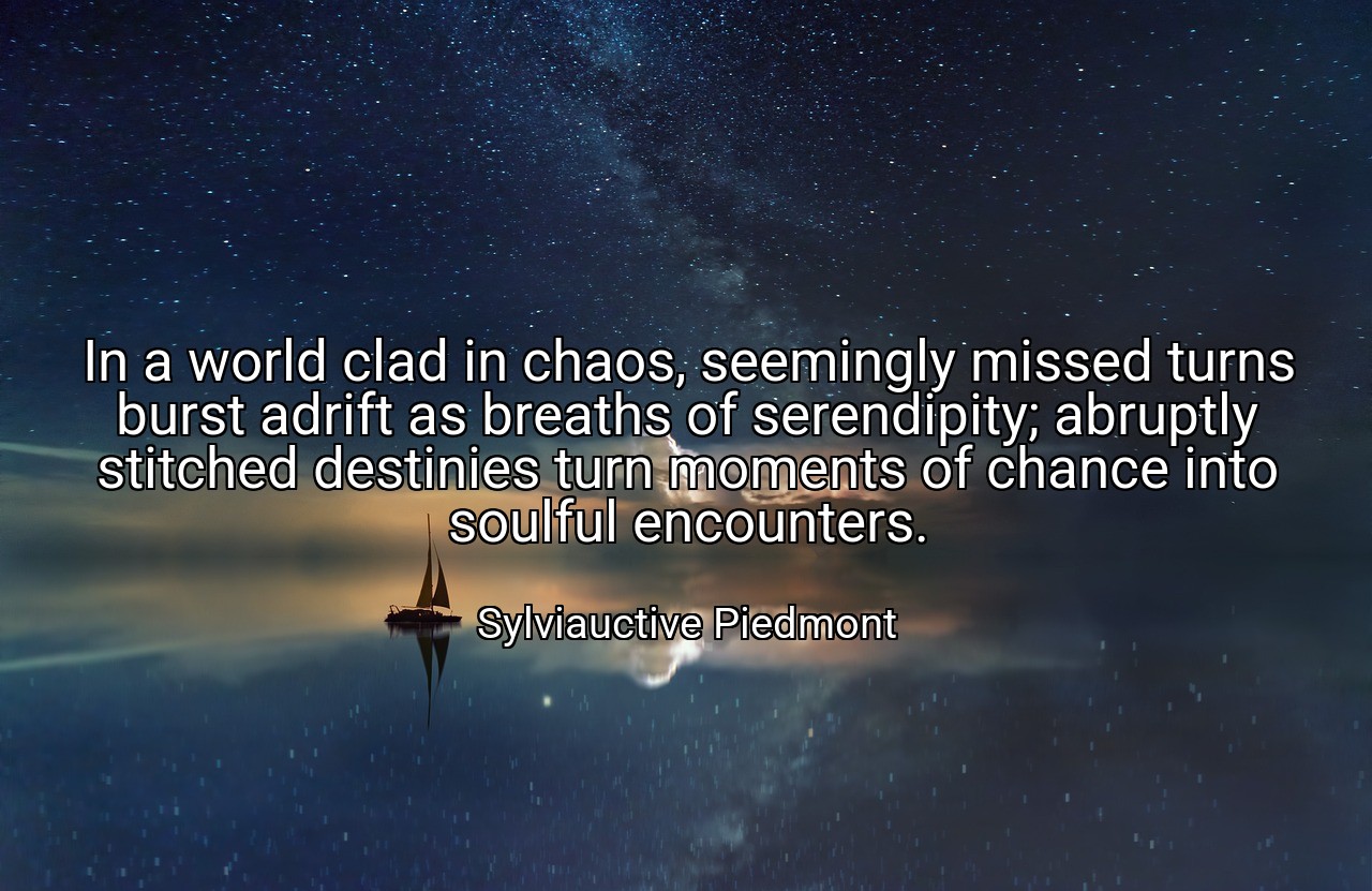 In a world clad in chaos, seemingly missed turns burst adrift as breaths of serendipity; abruptly stitched destinies turn moments of chance into soulful encounters. - Sylviauctive Piedmont