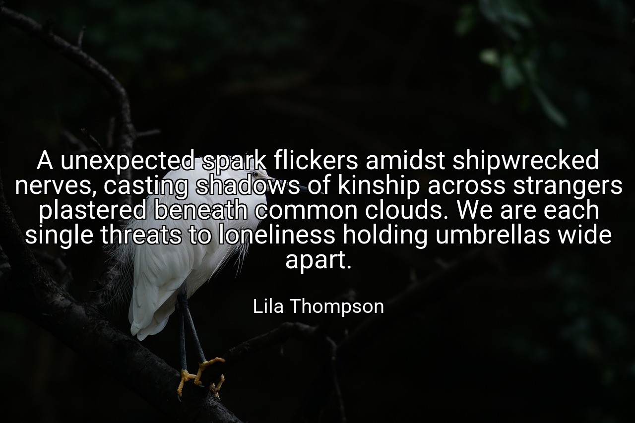 A unexpected spark flickers amidst shipwrecked nerves, casting shadows of kinship across strangers plastered beneath common clouds. We are each single threats to loneliness holding umbrellas wide apart. - Lila Thompson