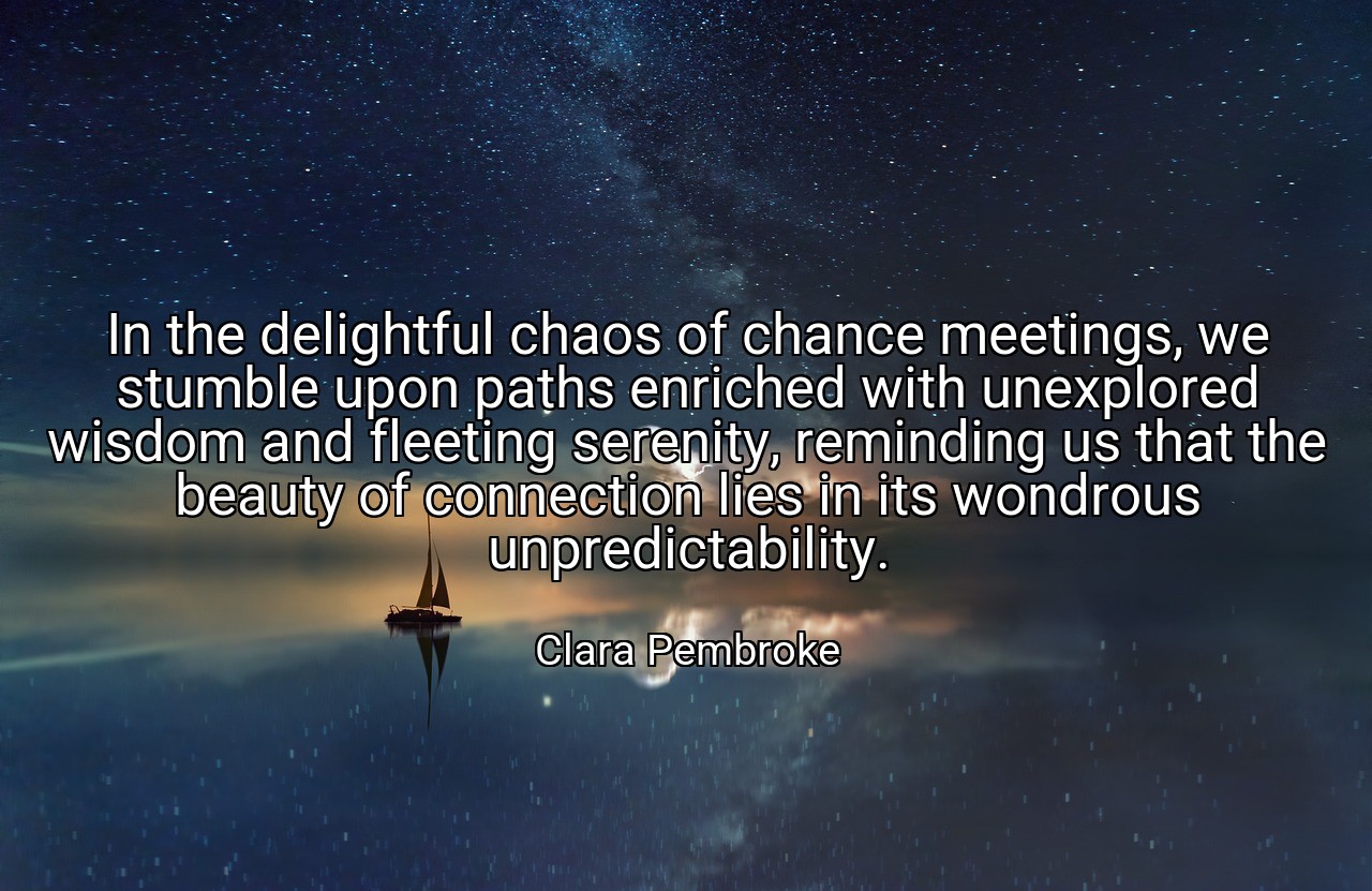 In the delightful chaos of chance meetings, we stumble upon paths enriched with unexplored wisdom and fleeting serenity, reminding us that the beauty of connection lies in its wondrous unpredictability. - Clara Pembroke