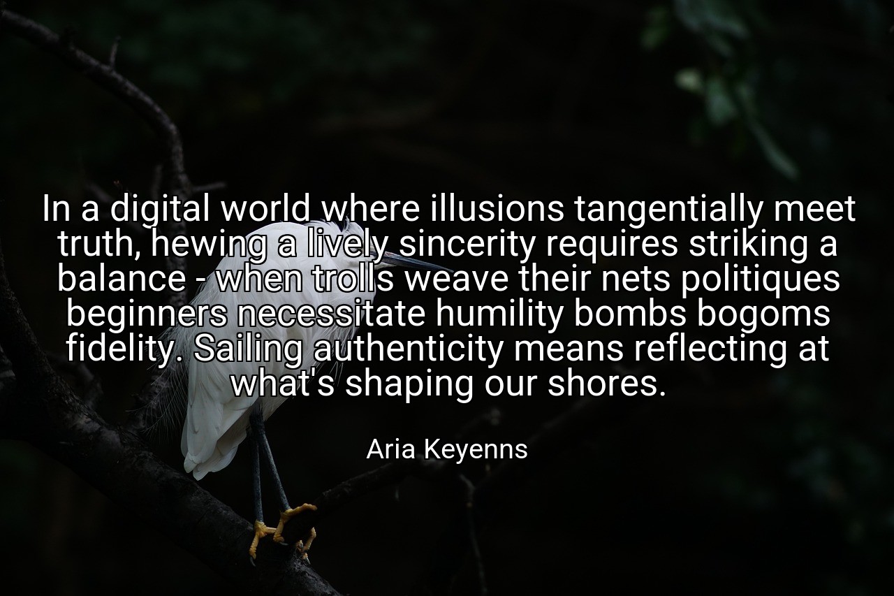 In a digital world where illusions tangentially meet truth, hewing a lively sincerity requires striking a balance - when trolls weave their nets politiques beginners necessitate humility bombs bogoms fidelity. Sailing authenticity means reflecting at what's shaping our shores. - Aria Keyenns