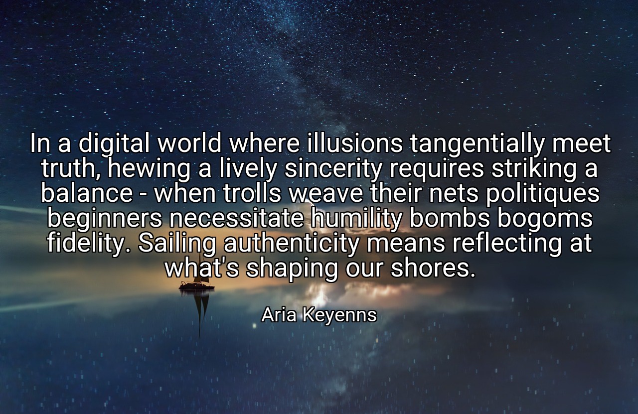 In a digital world where illusions tangentially meet truth, hewing a lively sincerity requires striking a balance - when trolls weave their nets politiques beginners necessitate humility bombs bogoms fidelity. Sailing authenticity means reflecting at what's shaping our shores. - Aria Keyenns